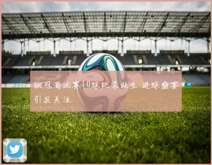 欧冠淘汰赛10球纪录诞生 进球盛宴引发关注