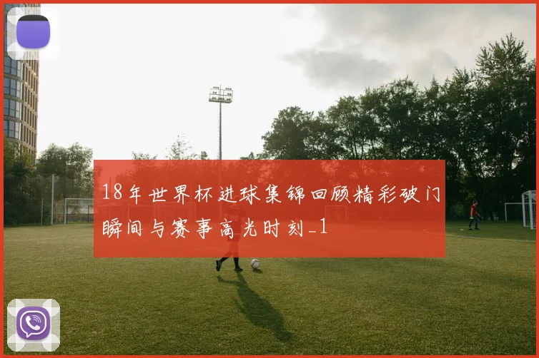 18年世界杯进球集锦回顾精彩破门瞬间与赛事高光时刻_1
