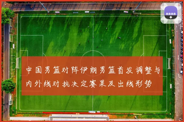 中国男篮对阵伊朗男篮首发调整与内外线对抗决定赛果及出线形势