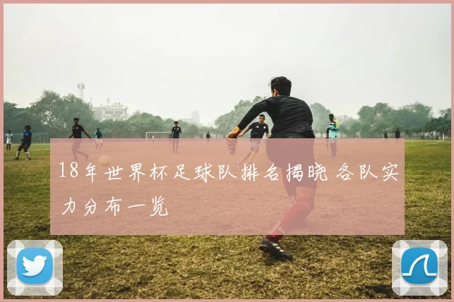 18年世界杯足球队排名揭晓 各队实力分布一览