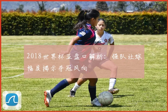 2018世界杯亚盘口解析：强队让球幅度揭示夺冠风向