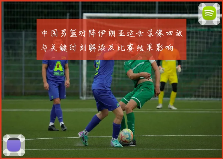 中国男篮对阵伊朗亚运会录像回放与关键时刻解读及比赛结果影响