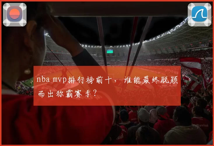 nba mvp排行榜前十，谁能最终脱颖而出称霸赛季？