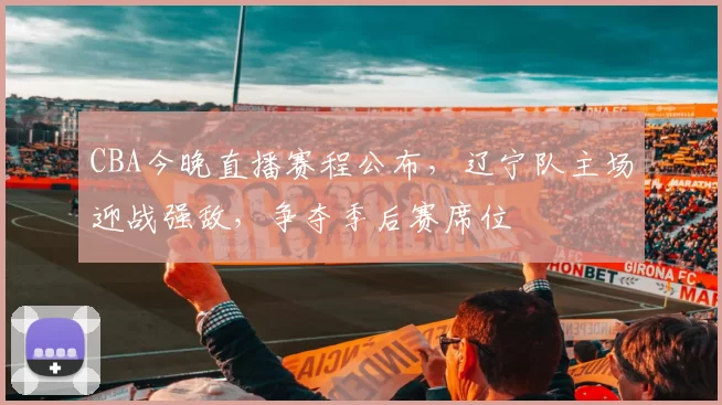 CBA今晚直播赛程公布，辽宁队主场迎战强敌，争夺季后赛席位