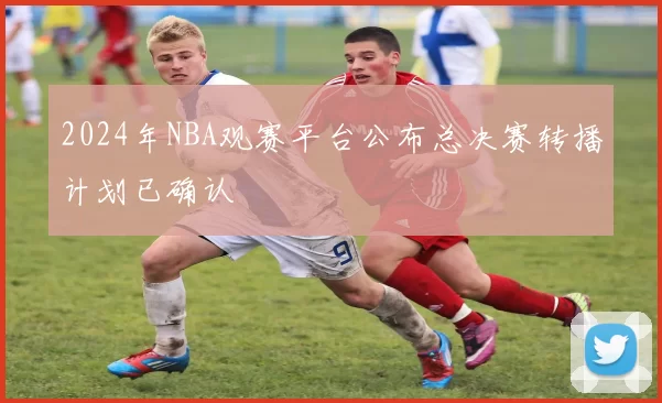 2024年NBA观赛平台公布总决赛转播计划已确认