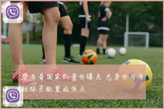 摩洛哥国家队身价曝光 总身价与年轻球员配置成焦点