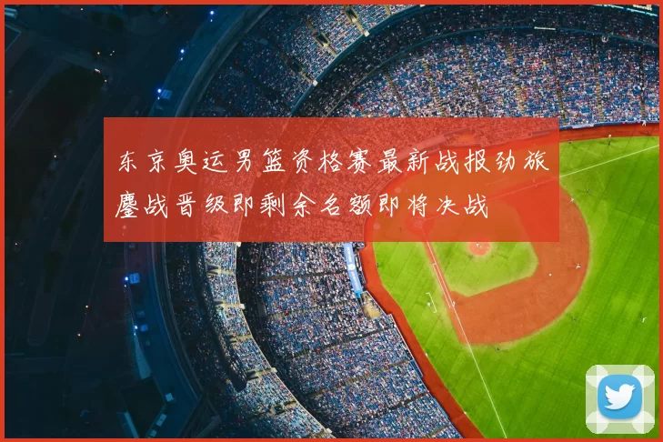 东京奥运男篮资格赛最新战报劲旅鏖战晋级即剩余名额即将决战