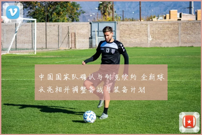 中国国家队确认与耐克续约 全新球衣亮相并调整备战与装备计划