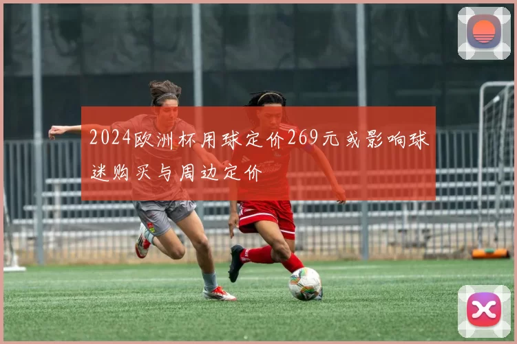 2024欧洲杯用球定价269元或影响球迷购买与周边定价