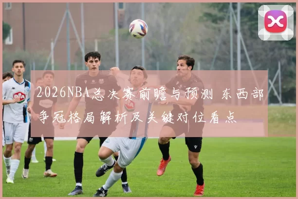2026NBA总决赛前瞻与预测 东西部争冠格局解析及关键对位看点