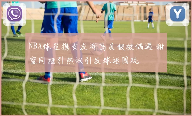 NBA球星携女友海岛度假被偶遇 甜蜜同框引热议引发球迷围观