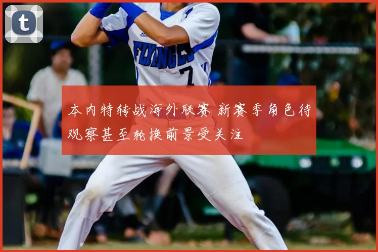 本内特转战海外联赛 新赛季角色待观察甚至轮换前景受关注