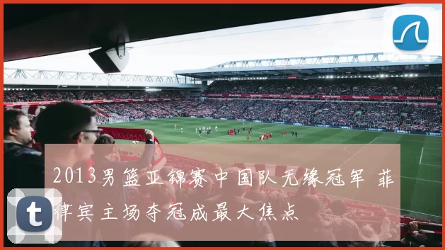 2013男篮亚锦赛中国队无缘冠军 菲律宾主场夺冠成最大焦点