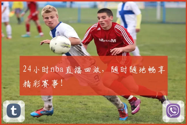 24小时nba直播回放，随时随地畅享精彩赛事！