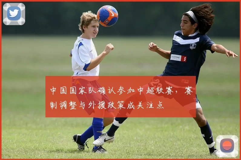 中国国家队确认参加中超联赛,赛制调整与外援政策成关注点