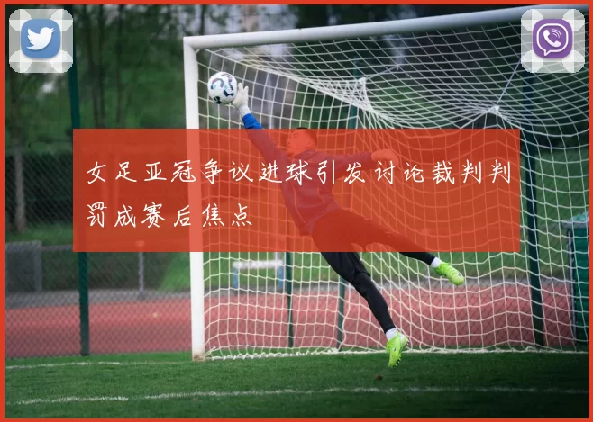 女足亚冠争议进球引发讨论裁判判罚成赛后焦点