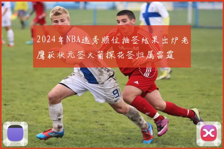 2024年NBA选秀顺位抽签结果出炉老鹰获状元签火箭探花签归属雷霆