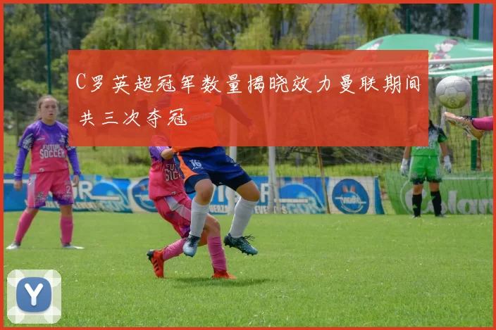 C罗英超冠军数量揭晓效力曼联期间共三次夺冠