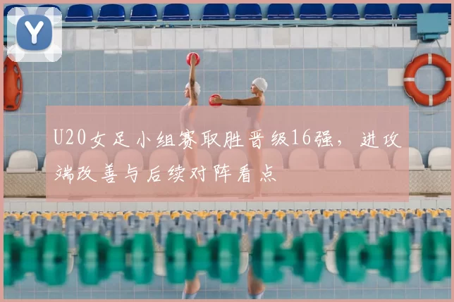 U20女足小组赛取胜晋级16强，进攻端改善与后续对阵看点