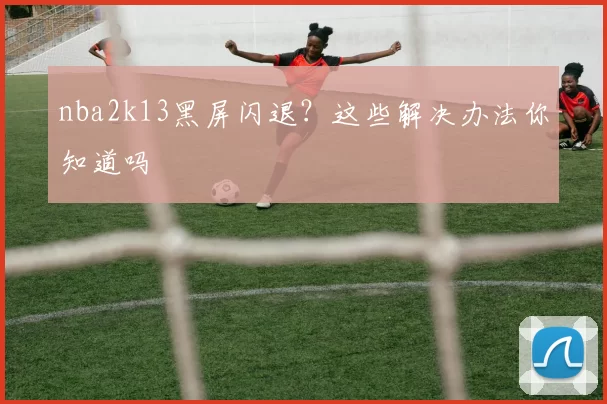 nba2k13黑屏闪退?这些解决办法你知道吗