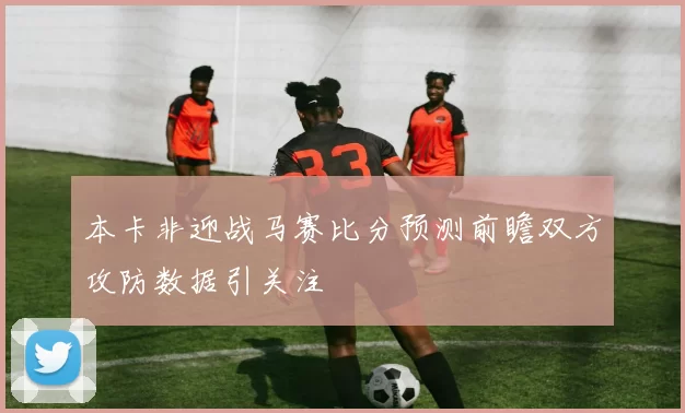本卡非迎战马赛比分预测前瞻双方攻防数据引关注