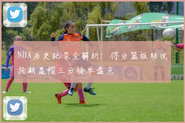 NBA历史纪录全解析:得分篮板助攻抢断盖帽三分榜单盘点