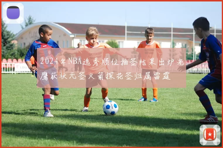 2024年NBA选秀顺位抽签结果出炉老鹰获状元签火箭探花签归属雷霆