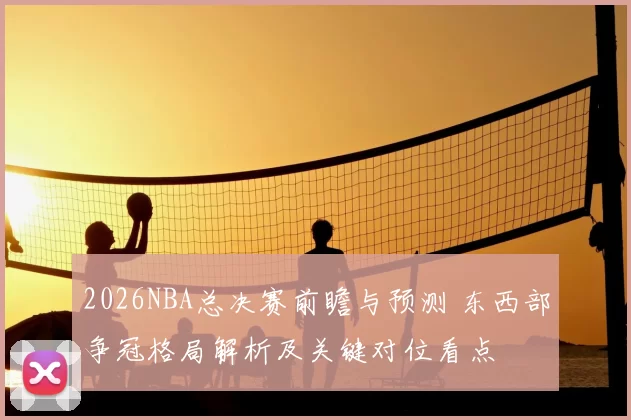 2026NBA总决赛前瞻与预测 东西部争冠格局解析及关键对位看点
