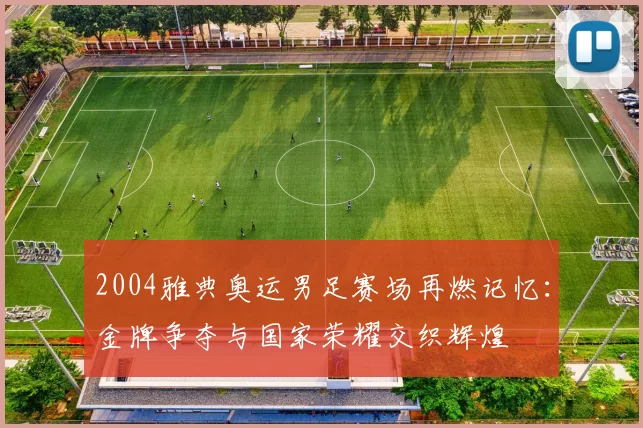 2004雅典奥运男足赛场再燃记忆：金牌争夺与国家荣耀交织辉煌