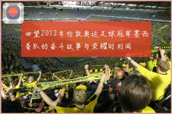 回望2012年伦敦奥运足球冠军墨西哥队的奋斗故事与荣耀时刻间