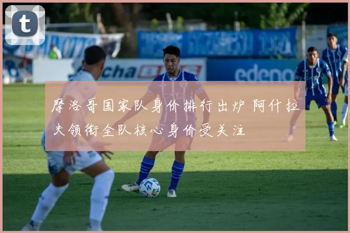 摩洛哥国家队身价排行出炉 阿什拉夫领衔全队核心身价受关注