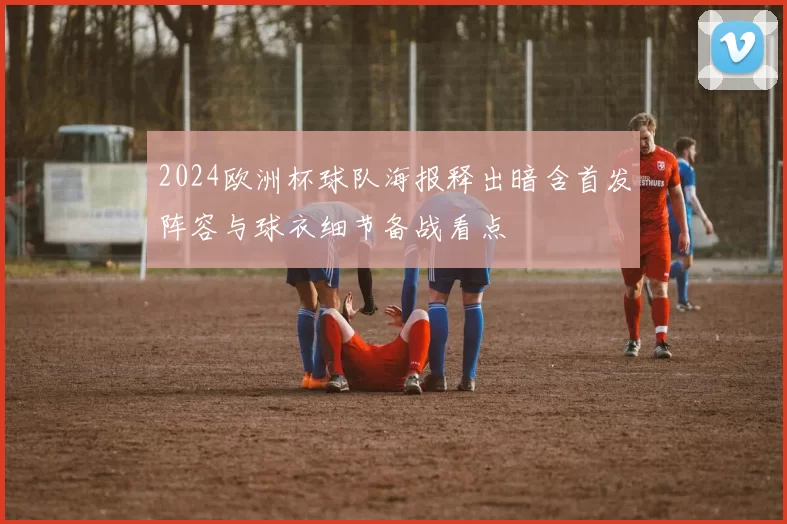 2024欧洲杯球队海报释出暗含首发阵容与球衣细节备战看点