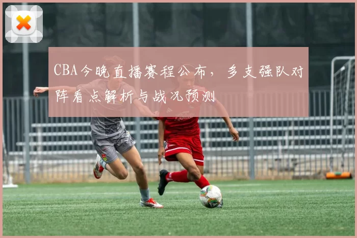 CBA今晚直播赛程公布,多支强队对阵看点解析与战况预测