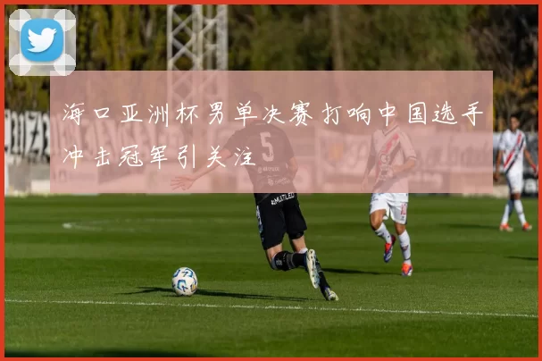 海口亚洲杯男单决赛打响中国选手冲击冠军引关注