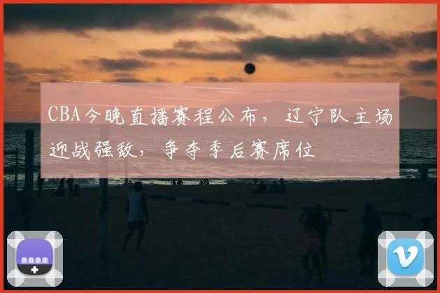 CBA今晚直播赛程公布,辽宁队主场迎战强敌,争夺季后赛席位