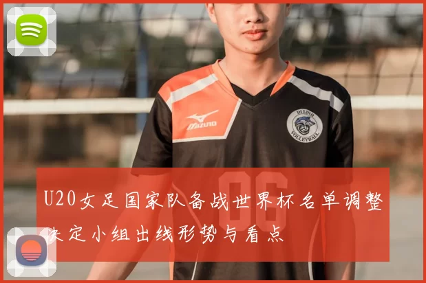 U20女足国家队备战世界杯名单调整决定小组出线形势与看点