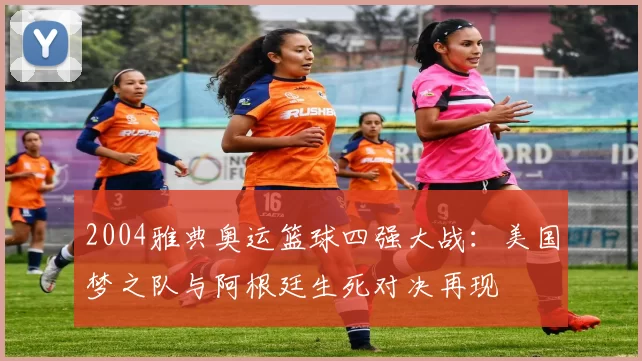 2004雅典奥运篮球四强大战：美国梦之队与阿根廷生死对决再现