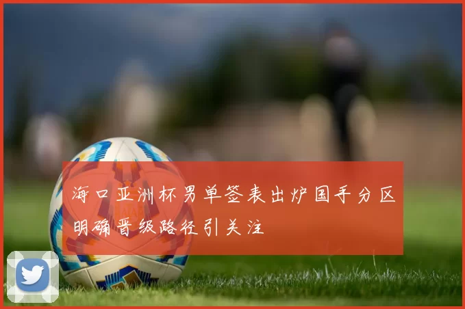 海口亚洲杯男单签表出炉国手分区明确晋级路径引关注