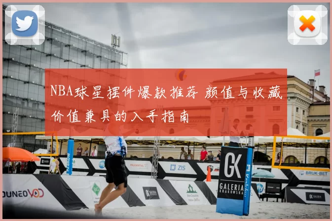 NBA球星摆件爆款推荐 颜值与收藏价值兼具的入手指南