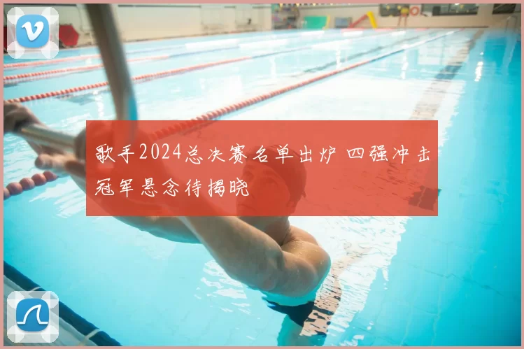 歌手2024总决赛名单出炉 四强冲击冠军悬念待揭晓