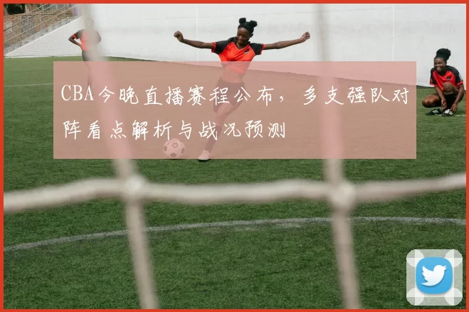 CBA今晚直播赛程公布，多支强队对阵看点解析与战况预测