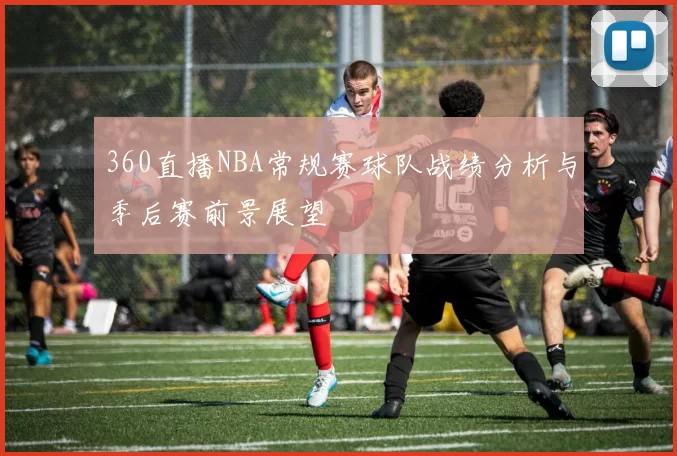 360直播NBA常规赛球队战绩分析与季后赛前景展望