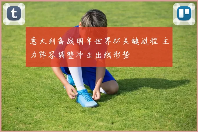 意大利备战明年世界杯关键进程 主力阵容调整冲击出线形势