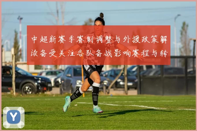 中超新赛季赛制调整与外援政策解读备受关注各队备战影响赛程与转会布局