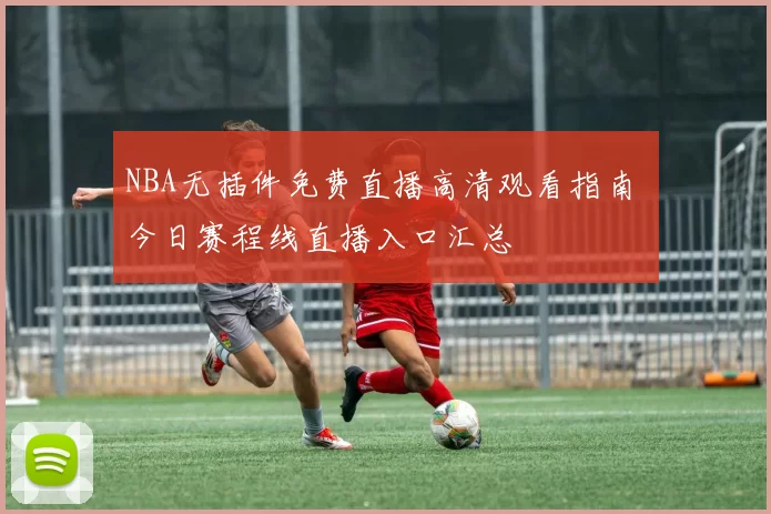 NBA无插件免费直播高清观看指南 今日赛程线直播入口汇总