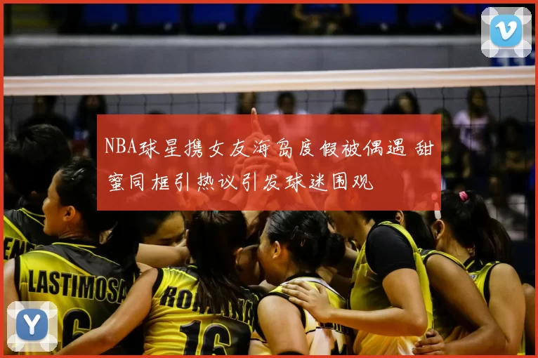 NBA球星携女友海岛度假被偶遇 甜蜜同框引热议引发球迷围观
