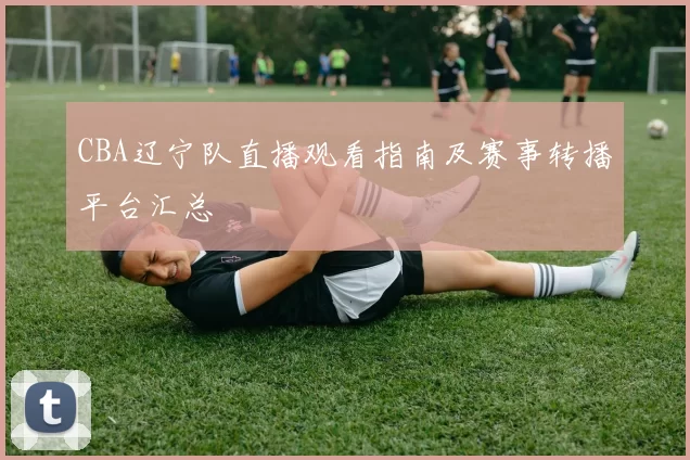 CBA辽宁队直播观看指南及赛事转播平台汇总