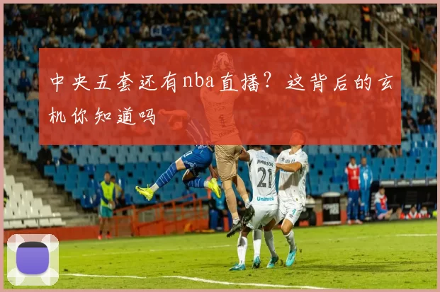 中央五套还有nba直播？这背后的玄机你知道吗