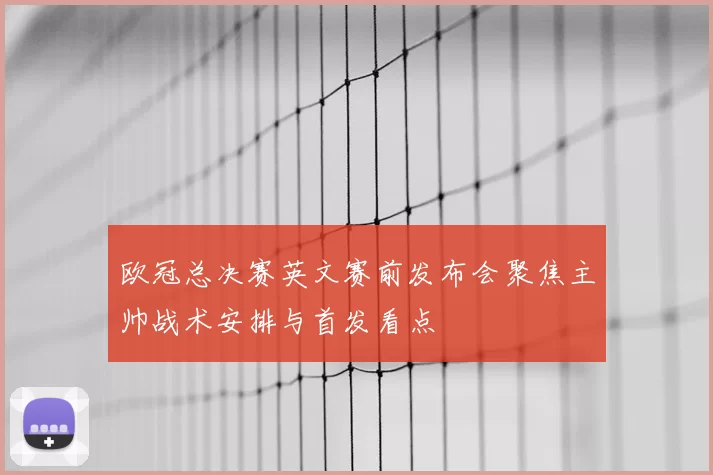欧冠总决赛英文赛前发布会聚焦主帅战术安排与首发看点