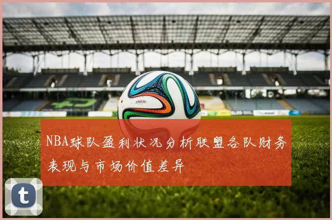 NBA球队盈利状况分析联盟各队财务表现与市场价值差异
